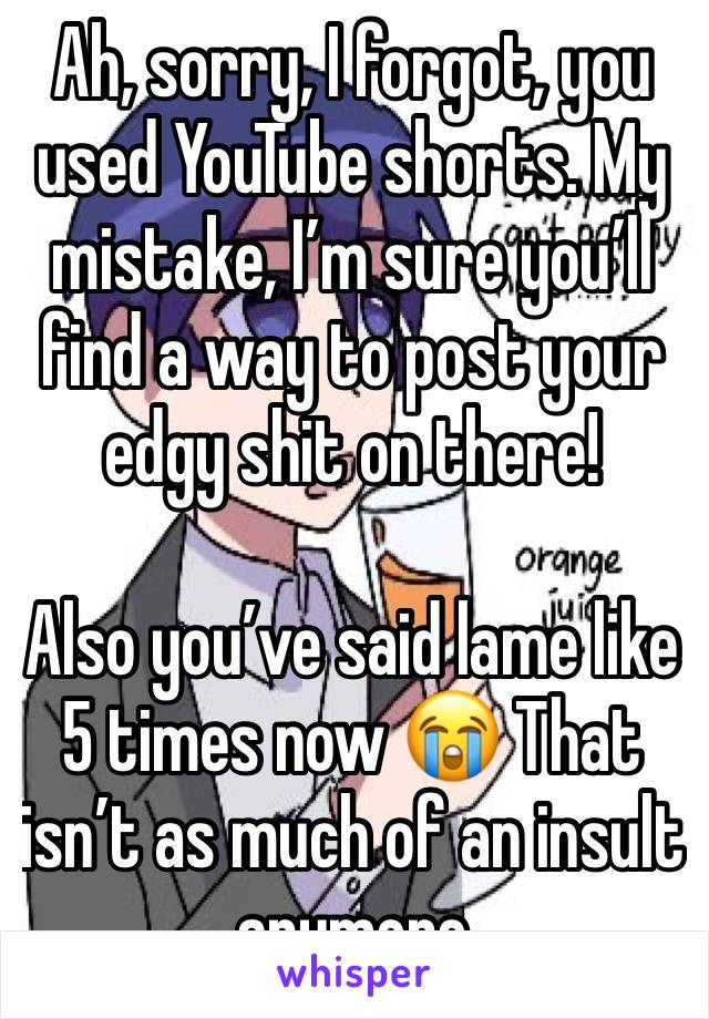 Ah, sorry, I forgot, you used YouTube shorts. My mistake, I’m sure you’ll find a way to post your edgy shit on there!

Also you’ve said lame like 5 times now 😭 That isn’t as much of an insult anymore