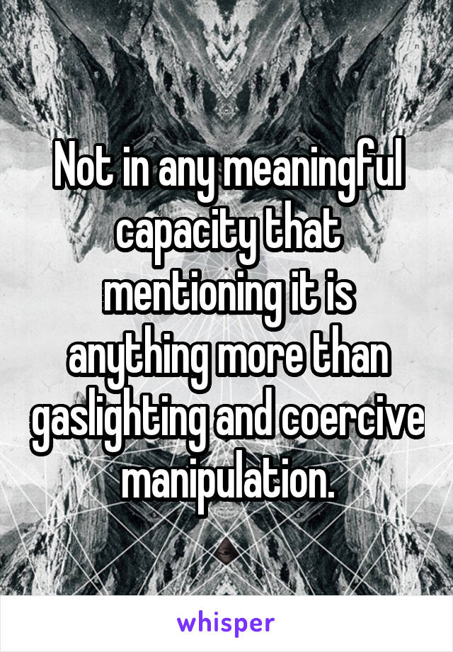 Not in any meaningful capacity that mentioning it is anything more than gaslighting and coercive manipulation.