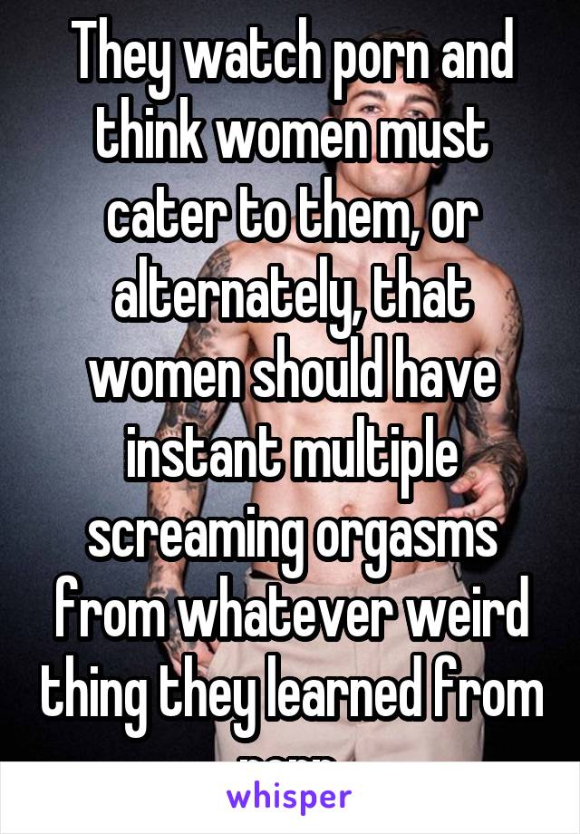 They watch porn and think women must cater to them, or alternately, that women should have instant multiple screaming orgasms from whatever weird thing they learned from porn.