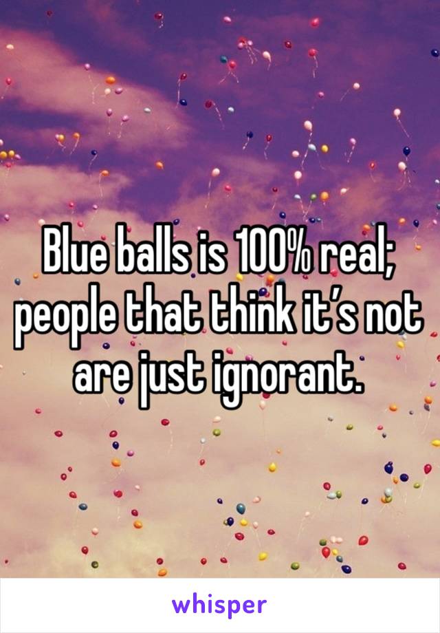 Blue balls is 100% real; people that think it’s not are just ignorant. 