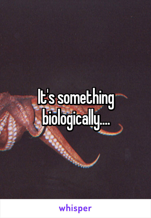 It's something biologically....