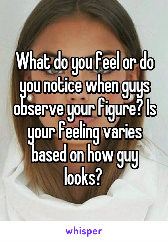 What do you feel or do you notice when guys observe your figure? Is your feeling varies based on how guy looks? 