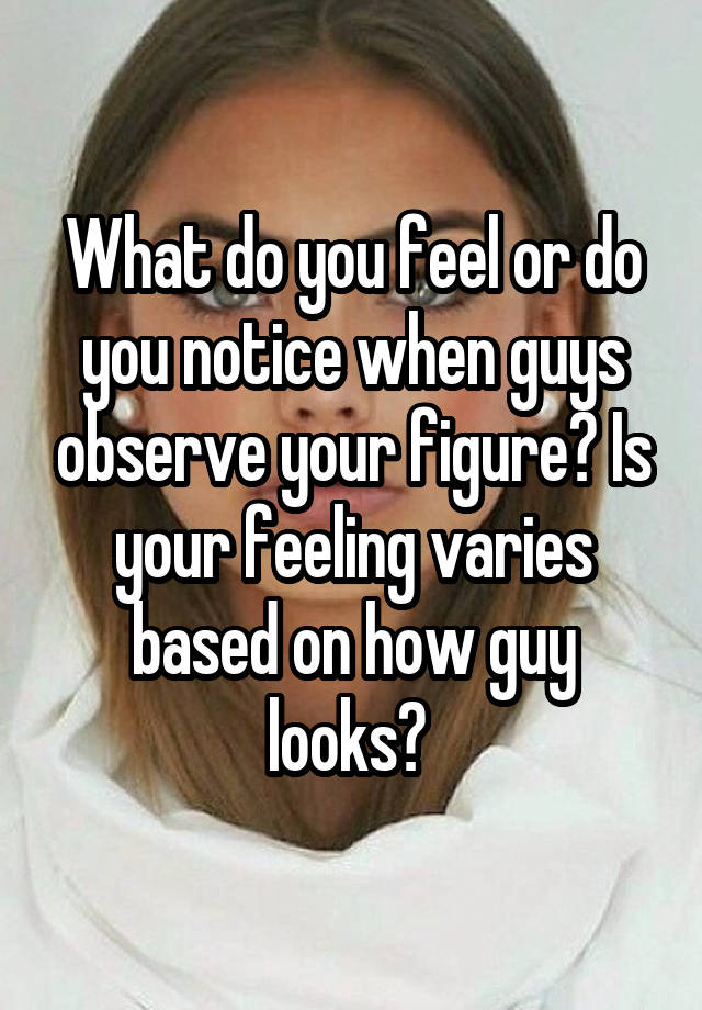 What do you feel or do you notice when guys observe your figure? Is your feeling varies based on how guy looks? 