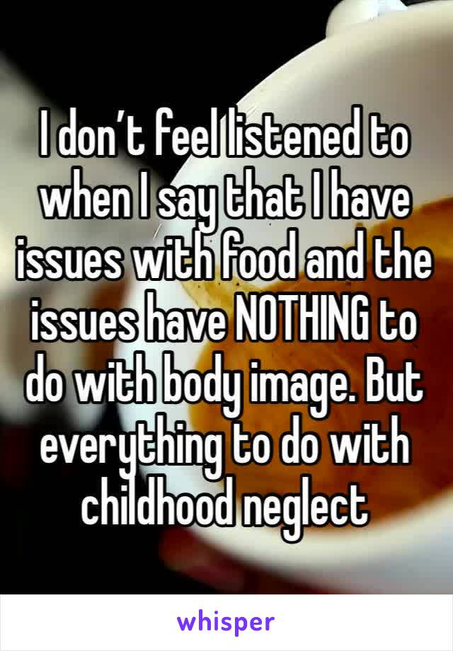 I don’t feel listened to when I say that I have issues with food and the issues have NOTHING to do with body image. But everything to do with childhood neglect