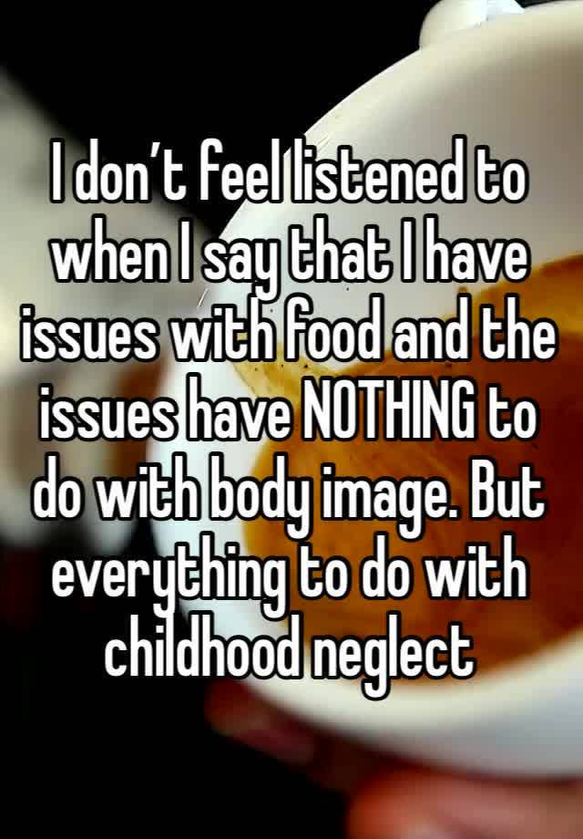 I don’t feel listened to when I say that I have issues with food and the issues have NOTHING to do with body image. But everything to do with childhood neglect