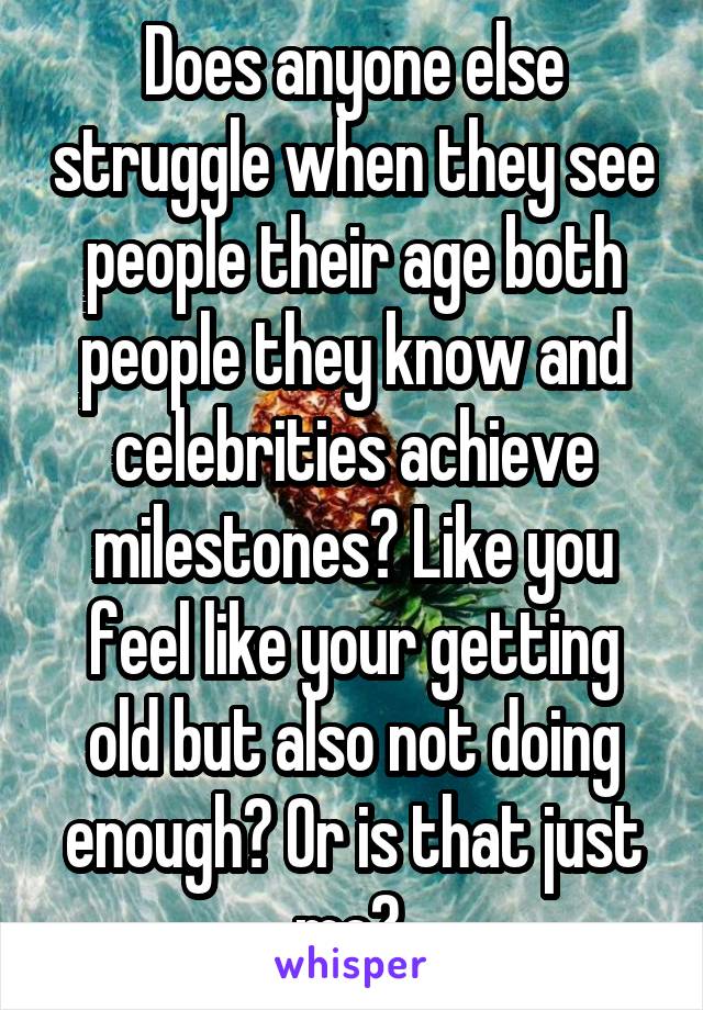 Does anyone else struggle when they see people their age both people they know and celebrities achieve milestones? Like you feel like your getting old but also not doing enough? Or is that just me? 