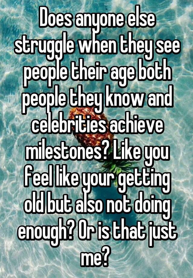 Does anyone else struggle when they see people their age both people they know and celebrities achieve milestones? Like you feel like your getting old but also not doing enough? Or is that just me? 