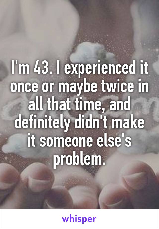 I'm 43. I experienced it once or maybe twice in all that time, and definitely didn't make it someone else's problem.