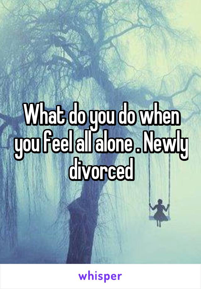 What do you do when you feel all alone . Newly divorced