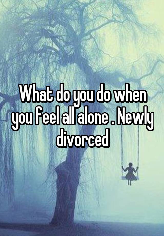 What do you do when you feel all alone . Newly divorced