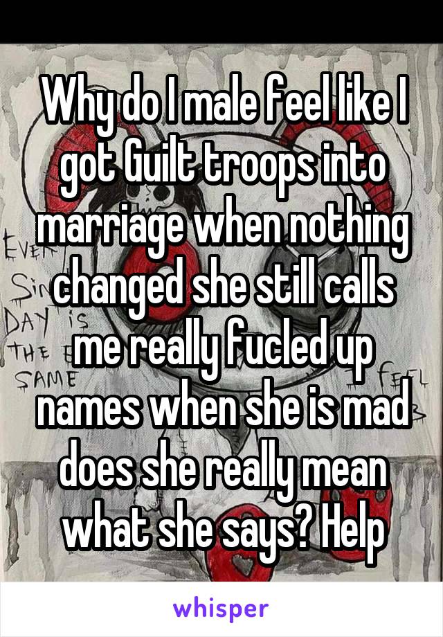 Why do I male feel like I got Guilt troops into marriage when nothing changed she still calls me really fucled up names when she is mad does she really mean what she says? Help