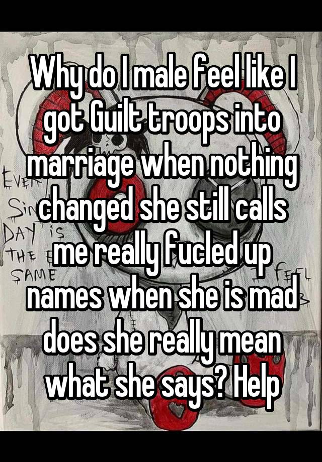 Why do I male feel like I got Guilt troops into marriage when nothing changed she still calls me really fucled up names when she is mad does she really mean what she says? Help