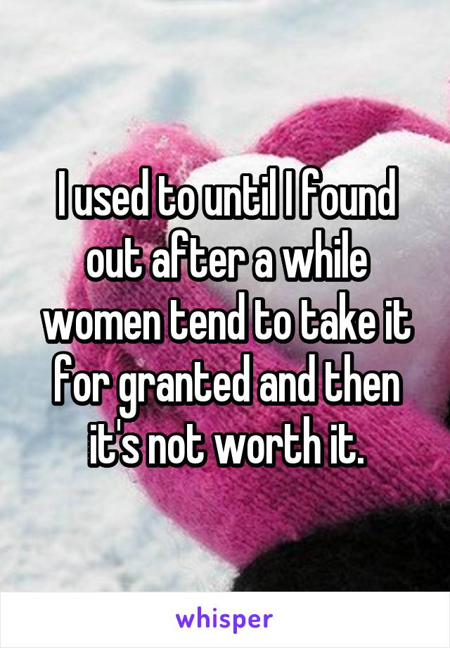 I used to until I found out after a while women tend to take it for granted and then it's not worth it.