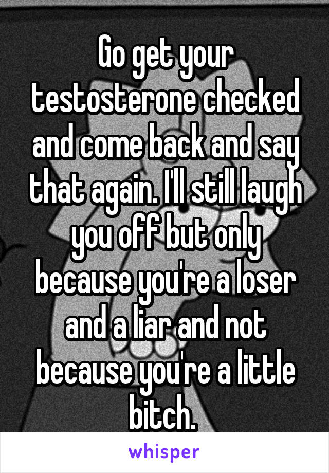 Go get your testosterone checked and come back and say that again. I'll still laugh you off but only because you're a loser and a liar and not because you're a little bitch. 