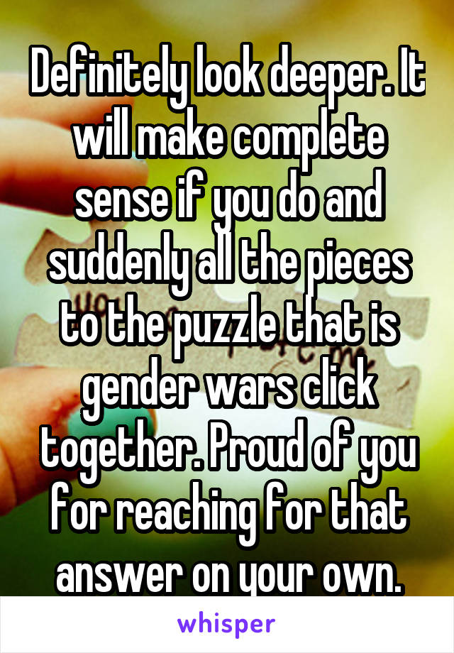 Definitely look deeper. It will make complete sense if you do and suddenly all the pieces to the puzzle that is gender wars click together. Proud of you for reaching for that answer on your own.