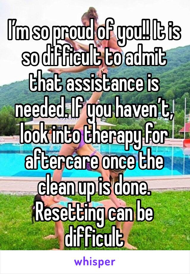 I’m so proud of you!! It is so difficult to admit that assistance is needed. If you haven’t, look into therapy for aftercare once the clean up is done. Resetting can be difficult 