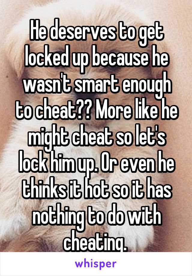 He deserves to get locked up because he wasn't smart enough to cheat?? More like he might cheat so let's lock him up. Or even he thinks it hot so it has nothing to do with cheating. 