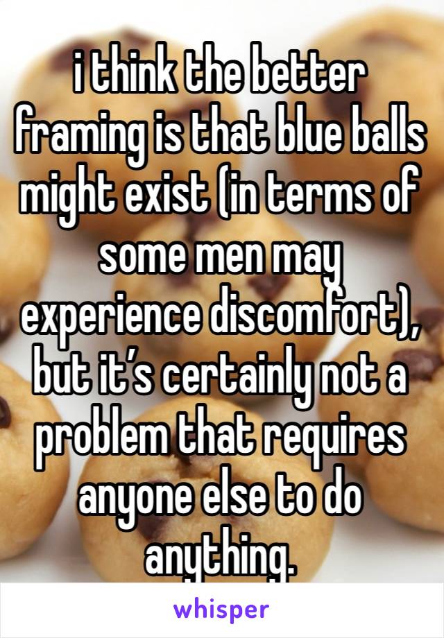 i think the better framing is that blue balls might exist (in terms of some men may experience discomfort), but it’s certainly not a problem that requires anyone else to do anything.