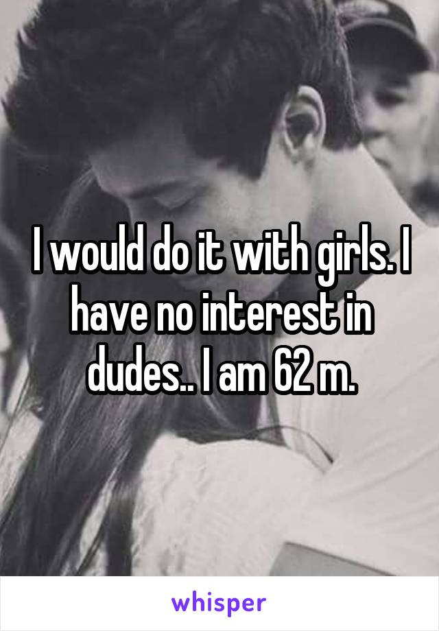 I would do it with girls. I have no interest in dudes.. I am 62 m.