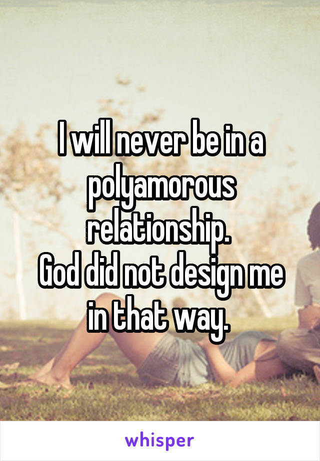 I will never be in a polyamorous relationship. 
God did not design me in that way. 