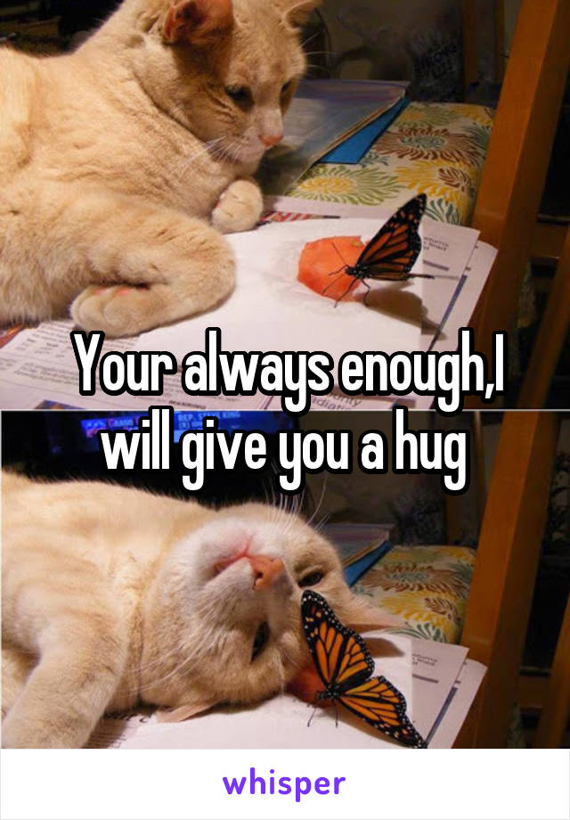 Your always enough,I will give you a hug 