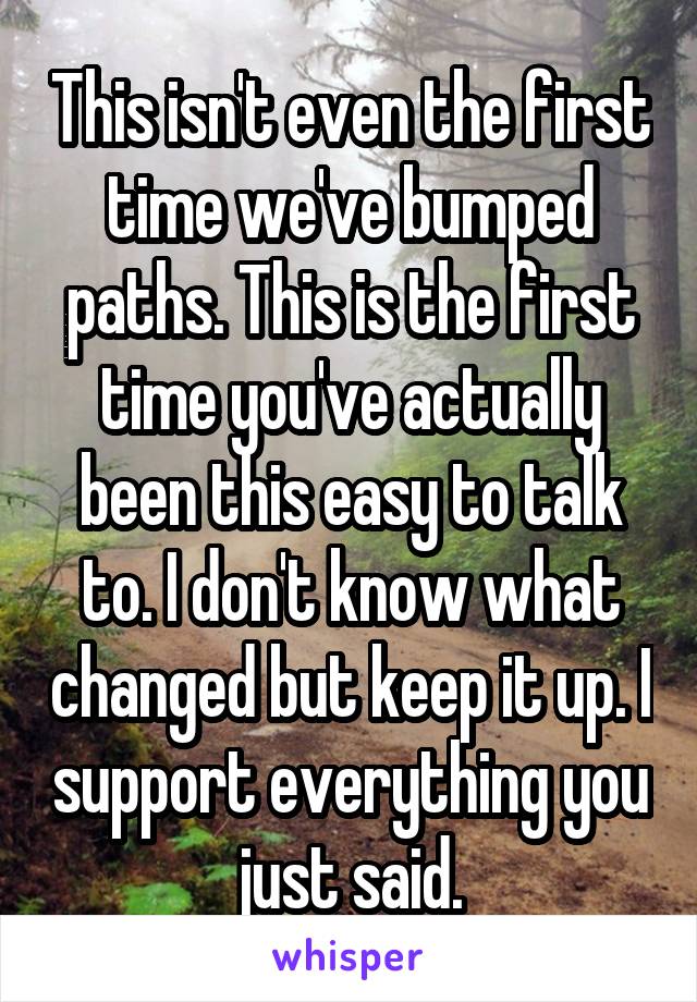 This isn't even the first time we've bumped paths. This is the first time you've actually been this easy to talk to. I don't know what changed but keep it up. I support everything you just said.