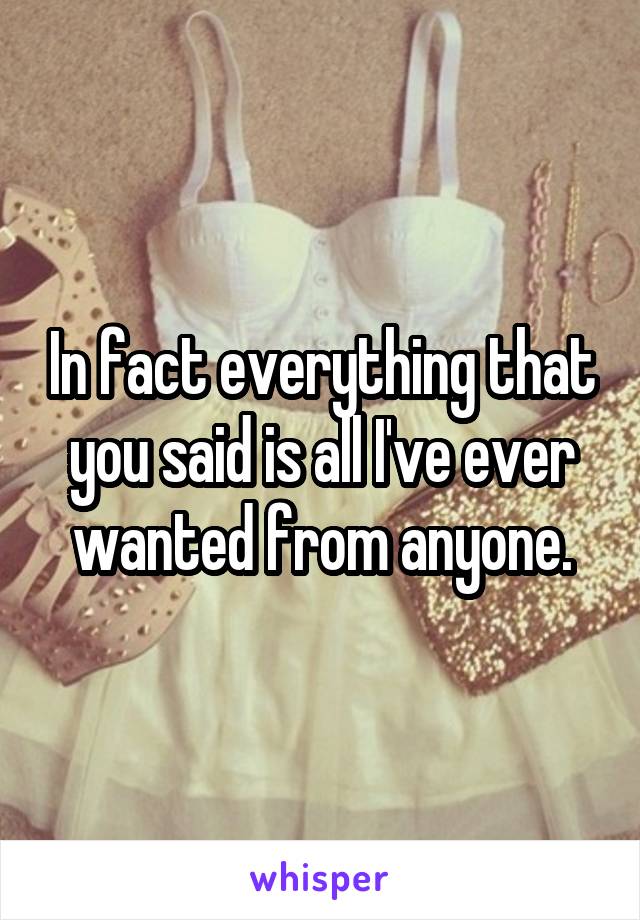 In fact everything that you said is all I've ever wanted from anyone.