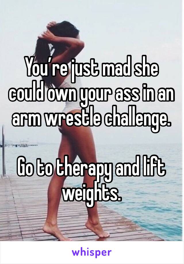 You’re just mad she could own your ass in an arm wrestle challenge. 

Go to therapy and lift weights. 