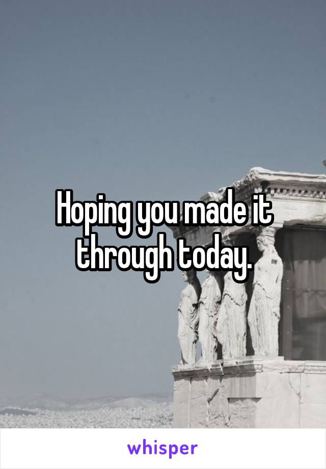 Hoping you made it through today.
