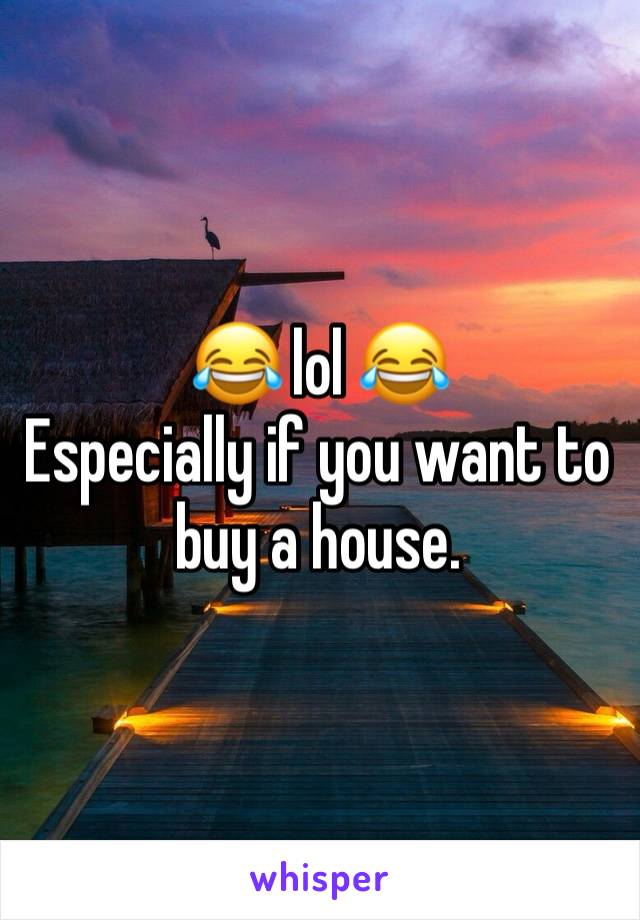 😂 lol 😂 
Especially if you want to buy a house.
