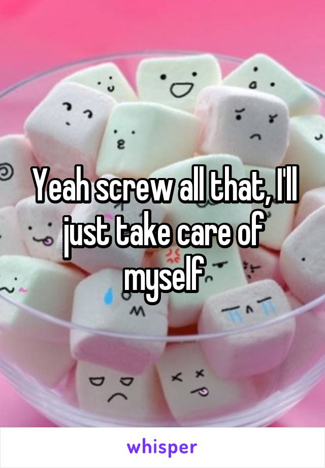 Yeah screw all that, I'll just take care of myself