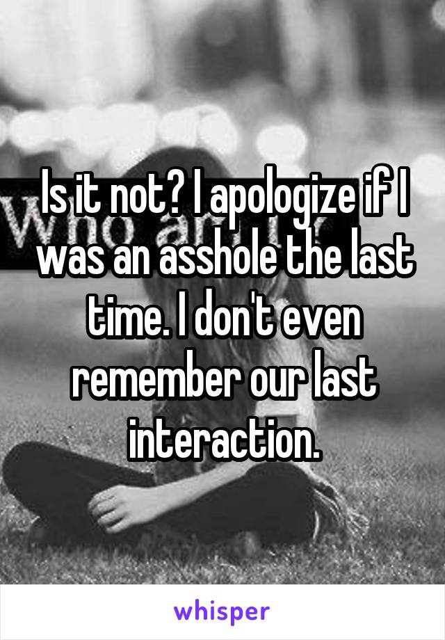 Is it not? I apologize if I was an asshole the last time. I don't even remember our last interaction.