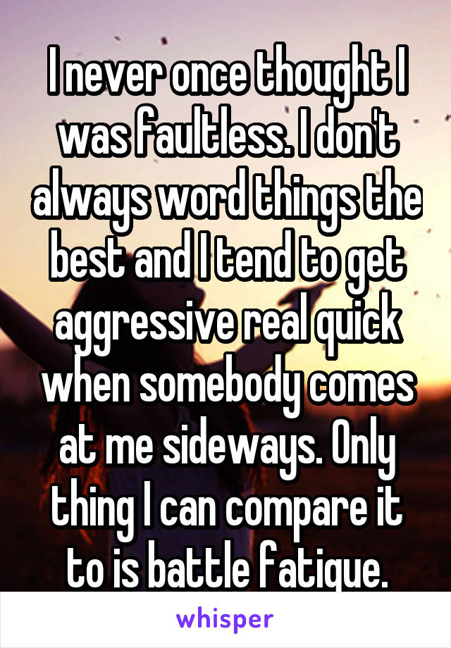 I never once thought I was faultless. I don't always word things the best and I tend to get aggressive real quick when somebody comes at me sideways. Only thing I can compare it to is battle fatigue.