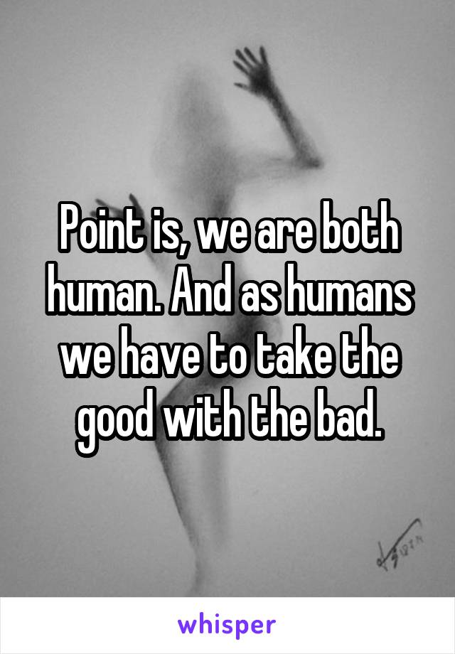 Point is, we are both human. And as humans we have to take the good with the bad.