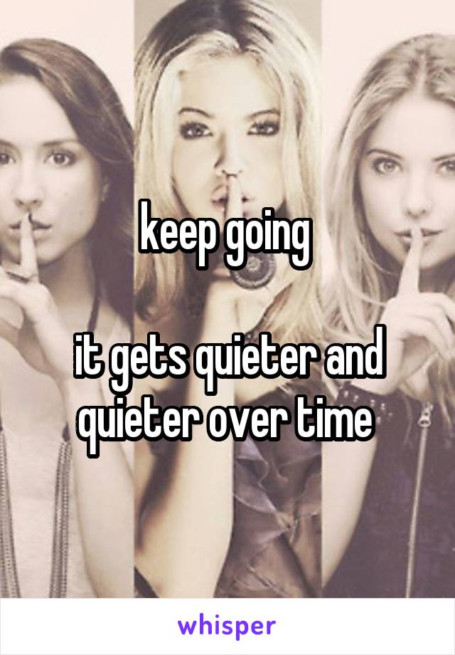 keep going 

it gets quieter and quieter over time 