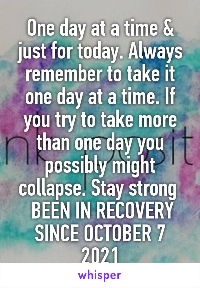 One day at a time & just for today. Always remember to take it one day at a time. If you try to take more than one day you possibly might collapse. Stay strong 
 BEEN IN RECOVERY SINCE OCTOBER 7 2021