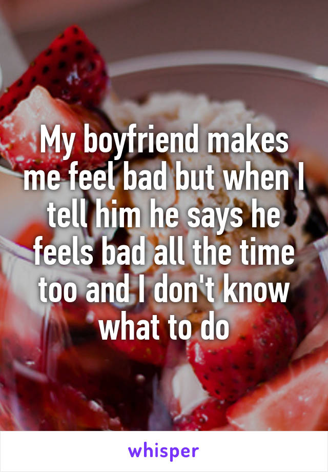 My boyfriend makes me feel bad but when I tell him he says he feels bad all the time too and I don't know what to do