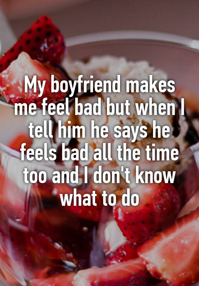 My boyfriend makes me feel bad but when I tell him he says he feels bad all the time too and I don't know what to do