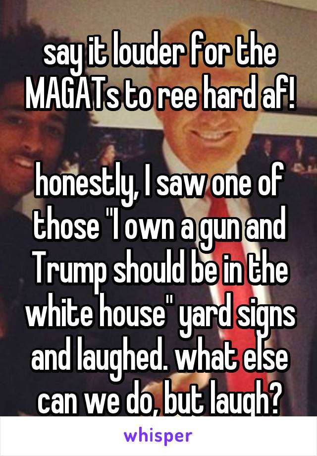 say it louder for the MAGATs to ree hard af!

honestly, I saw one of those "I own a gun and Trump should be in the white house" yard signs and laughed. what else can we do, but laugh?