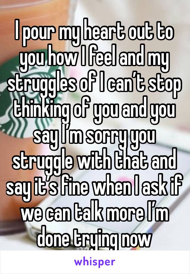 I pour my heart out to you how I feel and my struggles of I can’t stop thinking of you and you say I’m sorry you struggle with that and say it’s fine when I ask if we can talk more I’m done trying now