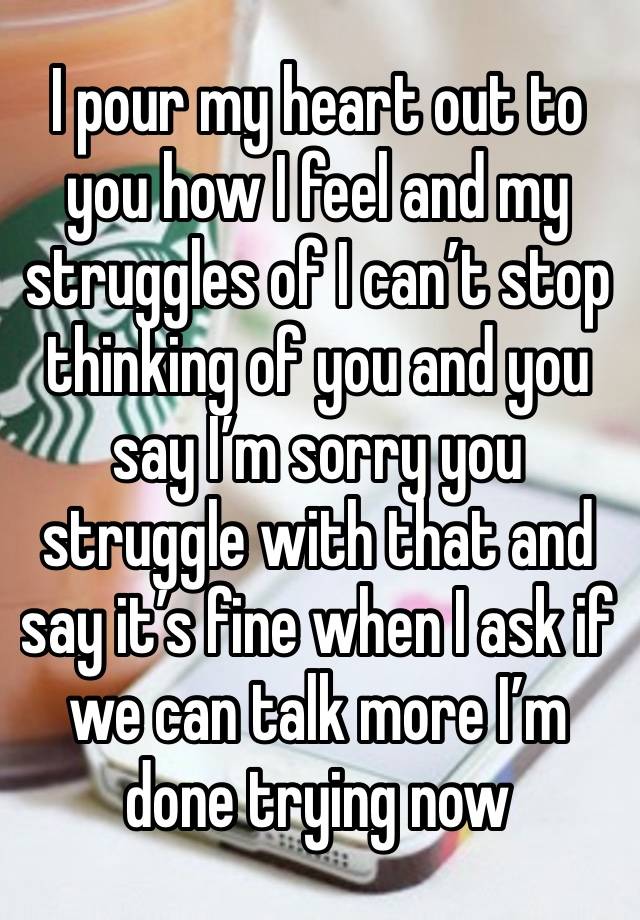 I pour my heart out to you how I feel and my struggles of I can’t stop thinking of you and you say I’m sorry you struggle with that and say it’s fine when I ask if we can talk more I’m done trying now