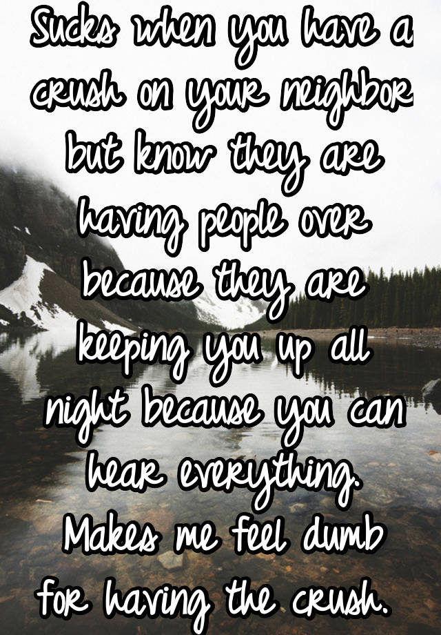 Sucks when you have a crush on your neighbor but know they are having people over because they are keeping you up all night because you can hear everything. Makes me feel dumb for having the crush. 