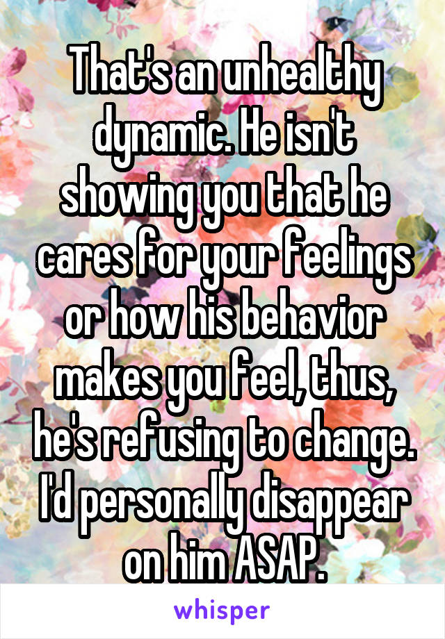 That's an unhealthy dynamic. He isn't showing you that he cares for your feelings or how his behavior makes you feel, thus, he's refusing to change. I'd personally disappear on him ASAP.