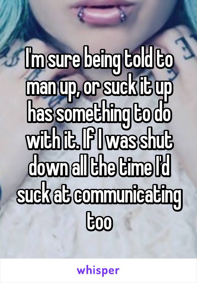 I'm sure being told to man up, or suck it up has something to do with it. If I was shut down all the time I'd suck at communicating too