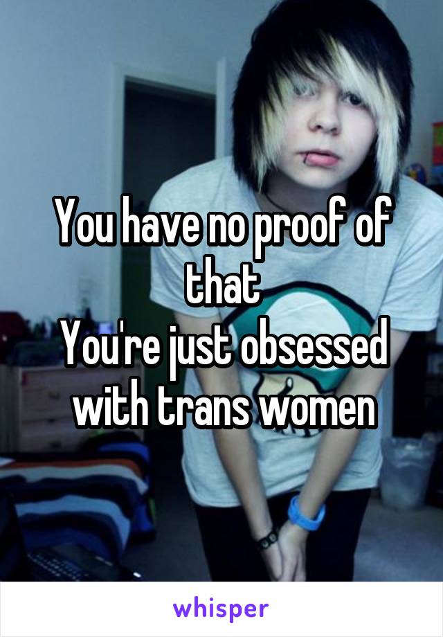 You have no proof of that
You're just obsessed with trans women
