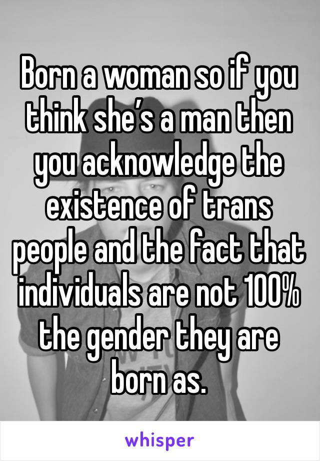 Born a woman so if you think she’s a man then you acknowledge the existence of trans people and the fact that individuals are not 100% the gender they are born as. 