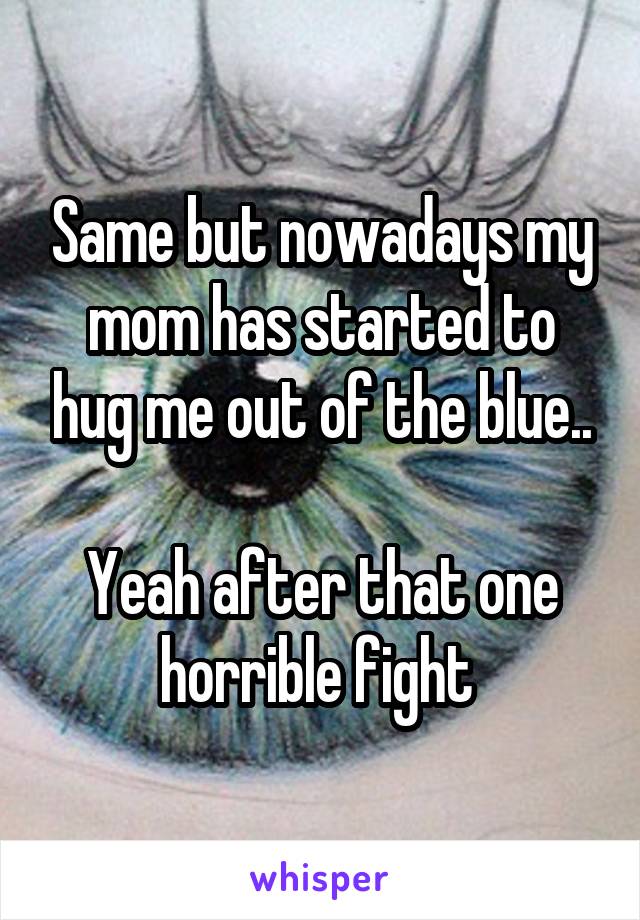 Same but nowadays my mom has started to hug me out of the blue..

Yeah after that one horrible fight 
