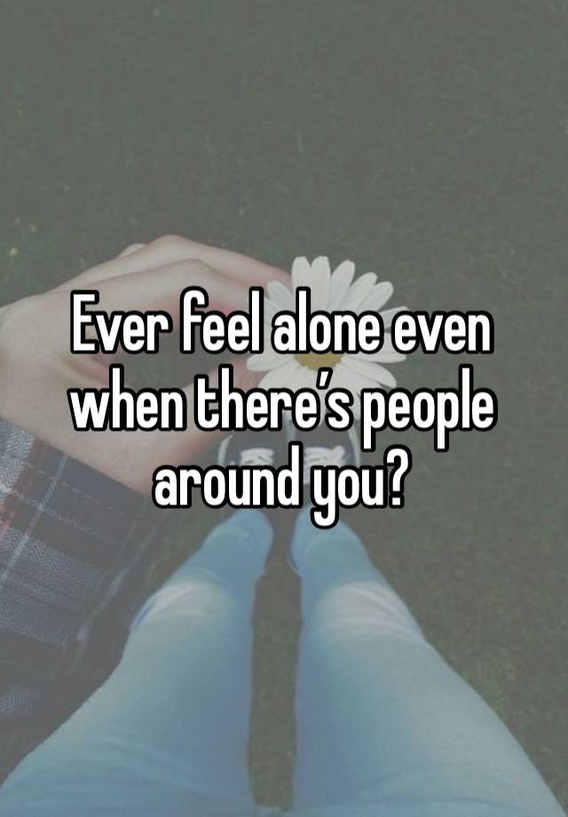 Ever feel alone even when there’s people around you?