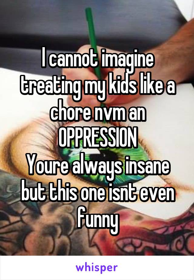 I cannot imagine treating my kids like a chore nvm an OPPRESSION
Youre always insane but this one isnt even funny