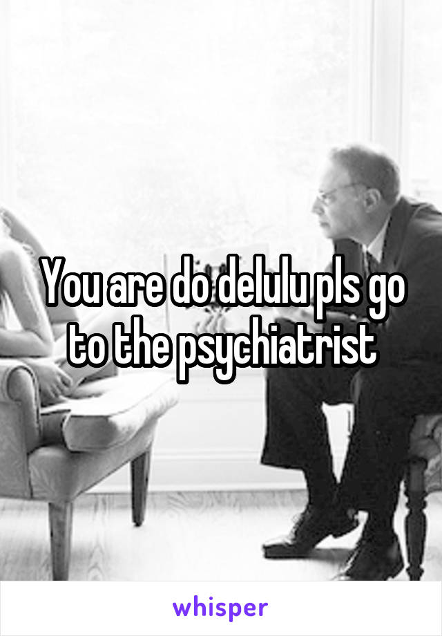 You are do delulu pls go to the psychiatrist